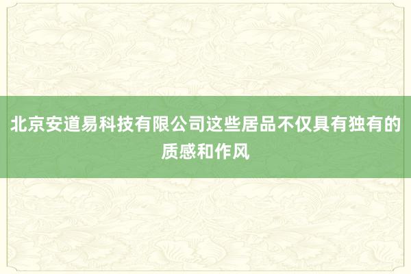 北京安道易科技有限公司这些居品不仅具有独有的质感和作风